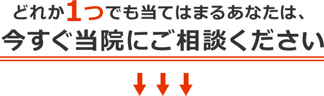 どれか1つでも当てはまるあなたは、今すぐ当院にご相談ください
