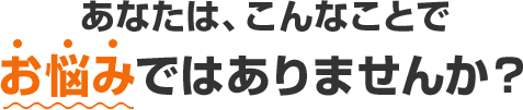 あなたは、こんなことでお悩みではありませんか？